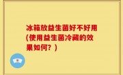 冰箱放益生菌好不好用(使用益生菌冷藏的效果如何？)