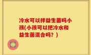 冷水可以拌益生菌吗小孩(小孩可以把冷水和益生菌混合吗？)
