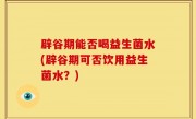辟谷期能否喝益生菌水(辟谷期可否饮用益生菌水？)