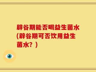 辟谷期能否喝益生菌水(辟谷期可否饮用益生菌水？)