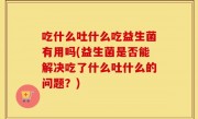 吃什么吐什么吃益生菌有用吗(益生菌是否能解决吃了什么吐什么的问题？)