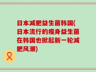 日本减肥益生菌韩国(日本流行的瘦身益生菌在韩国也掀起新一轮减肥风潮)