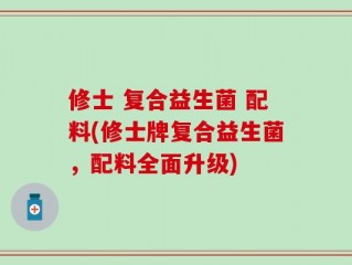 修士 复合益生菌 配料(修士牌复合益生菌，配料全面升级)