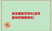 益生菌能否常吃(益生菌如何健康常吃)