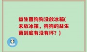 益生菌狗狗没放冰箱(未放冰箱，狗狗的益生菌到底有没有坏？)
