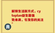 解锁生活新方式，cytoplan益生菌强势来袭，引发你的关注”
