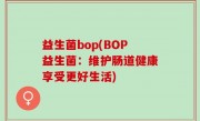 益生菌bop(BOP益生菌：维护肠道健康享受更好生活)