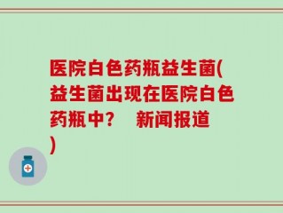 医院白色药瓶益生菌(益生菌出现在医院白色药瓶中？  新闻报道)
