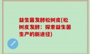 益生菌发酵松树皮(松树皮发酵：探索益生菌生产的新途径)