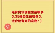 绝育完软便益生菌喂多久(软便益生菌喂多久适合绝育完的宠物？)