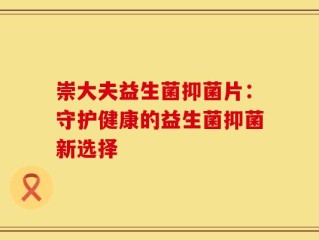 崇大夫益生菌抑菌片：守护健康的益生菌抑菌新选择