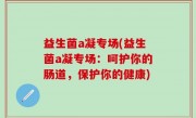 益生菌a凝专场(益生菌a凝专场：呵护你的肠道，保护你的健康)