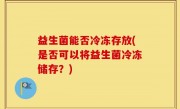 益生菌能否冷冻存放(是否可以将益生菌冷冻储存？)