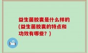 益生菌胶囊是什么样的(益生菌胶囊的特点和功效有哪些？)