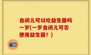 自闭儿可以吃益生菌吗一岁(一岁自闭儿可否使用益生菌？)