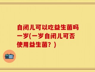 自闭儿可以吃益生菌吗一岁(一岁自闭儿可否使用益生菌？)