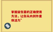 掌握益生菌的正确使用方法，让你从内到外重焕活力”