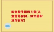 即食益生菌粉儿童(儿童营养保健，益生菌粉速溶管家)