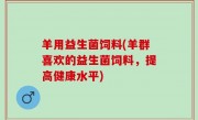羊用益生菌饲料(羊群喜欢的益生菌饲料，提高健康水平)