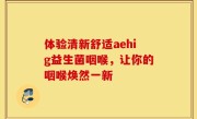 体验清新舒适aehig益生菌咽喉，让你的咽喉焕然一新