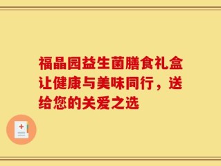 福晶园益生菌膳食礼盒让健康与美味同行，送给您的关爱之选
