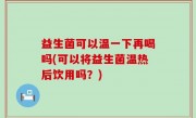 益生菌可以温一下再喝吗(可以将益生菌温热后饮用吗？)