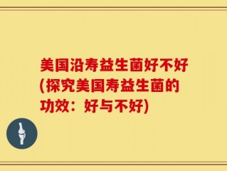 美国沿寿益生菌好不好(探究美国寿益生菌的功效：好与不好)