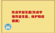 陈启宇益生菌(陈启宇推荐益生菌，维护肠道健康)