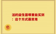 活的益生菌哪里能买到：这个方式最常用