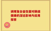 调理复合益生菌对肠道健康的深远影响与应用探索