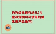 狗狗益生菌和幼儿(儿童和宠物均可使用的益生菌产品推荐)