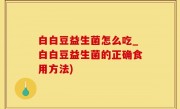 白白豆益生菌怎么吃_白白豆益生菌的正确食用方法)