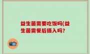 益生菌需要吃饭吗(益生菌需餐后摄入吗？