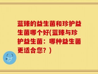 蓝臻的益生菌和珍护益生菌哪个好(蓝臻与珍护益生菌：哪种益生菌更适合您？)