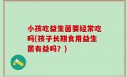 小孩吃益生菌要经常吃吗(孩子长期食用益生菌有益吗？)
