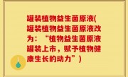罐装植物益生菌原液(罐装植物益生菌原液改为：“植物益生菌原液罐装上市，赋予植物健康生长的动力”)