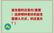 益生菌奶还是片(重要！选择哪种更好的益生菌摄入方式，奶还是片？)