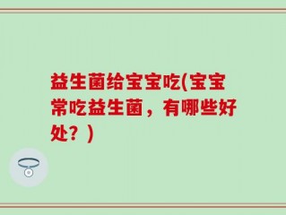 益生菌给宝宝吃(宝宝常吃益生菌，有哪些好处？)