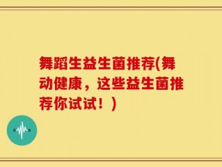 舞蹈生益生菌推荐(舞动健康，这些益生菌推荐你试试！)