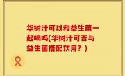 华树汁可以和益生菌一起喝吗(华树汁可否与益生菌搭配饮用？)
