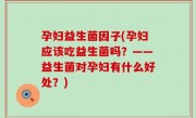 孕妇益生菌因子(孕妇应该吃益生菌吗？——益生菌对孕妇有什么好处？)