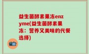 益生菌酵素果冻enzyme(益生菌酵素果冻：营养又美味的代餐选择)