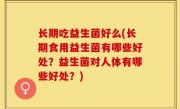 长期吃益生菌好么(长期食用益生菌有哪些好处？益生菌对人体有哪些好处？)