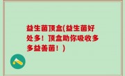 益生菌顶盒(益生菌好处多！顶盒助你吸收多多益善菌！)