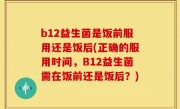 b12益生菌是饭前服用还是饭后(正确的服用时间，B12益生菌需在饭前还是饭后？)