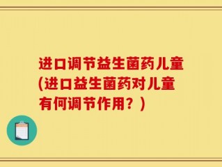 进口调节益生菌药儿童(进口益生菌药对儿童有何调节作用？)