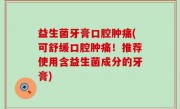 益生菌牙膏口腔肿痛(可舒缓口腔肿痛！推荐使用含益生菌成分的牙膏)