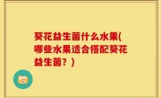葵花益生菌什么水果(哪些水果适合搭配葵花益生菌？)