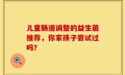 儿童肠道调整的益生菌推荐，你家孩子尝试过吗？