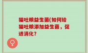 猫吐粮益生菌(如何给猫吐粮添加益生菌，促进消化？